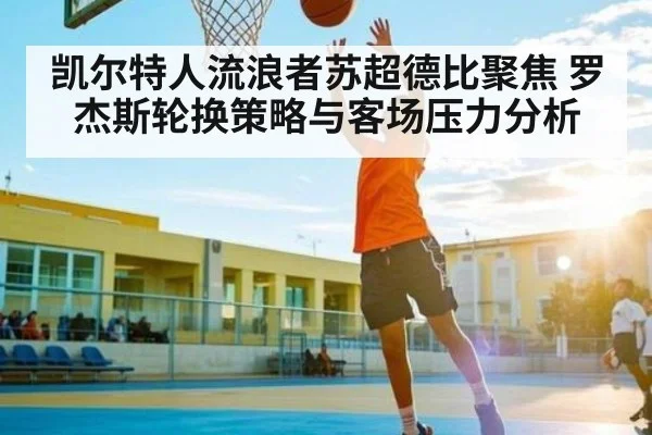 凯尔特人流浪者苏超德比聚焦 罗杰斯轮换策略与客场压力分析